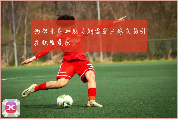 西部竞争加剧马刺雷霆三球交易引发联盟震动