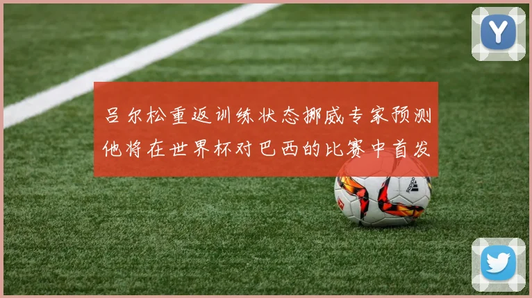 吕尔松重返训练状态挪威专家预测他将在世界杯对巴西的比赛中首发出战