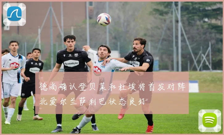 德尚确认登贝莱和杜埃将首发对阵北爱尔兰萨利巴状态良好