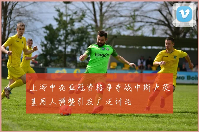 上海申花亚冠资格争夺战中斯卢茨基用人调整引发广泛讨论