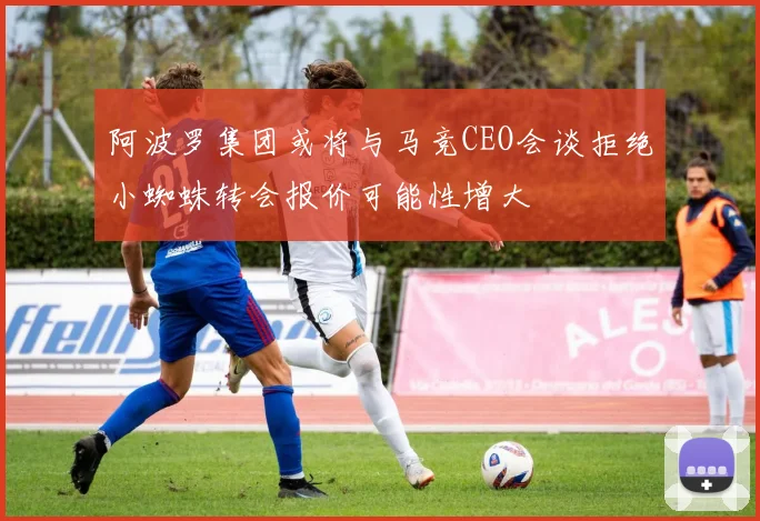 阿波罗集团或将与马竞CEO会谈拒绝小蜘蛛转会报价可能性增大