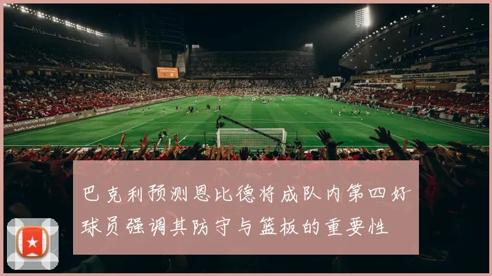 巴克利预测恩比德将成队内第四好球员强调其防守与篮板的重要性