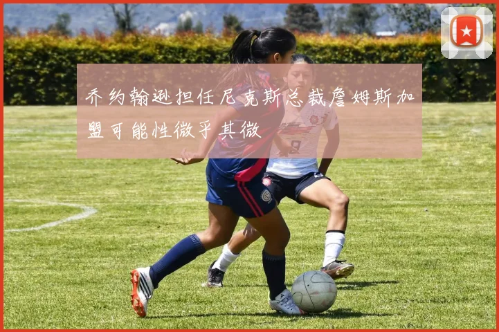 乔约翰逊担任尼克斯总裁詹姆斯加盟可能性微乎其微
