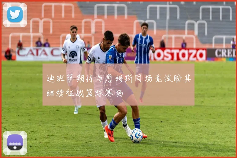 迪班萨期待与詹姆斯同场竞技盼其继续征战篮球赛场