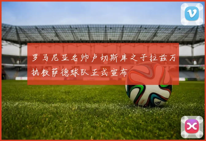 罗马尼亚名帅卢切斯库之子拉兹万执教萨德球队正式宣布