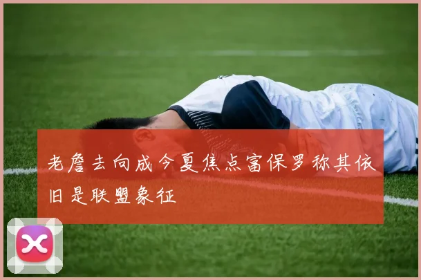 老詹去向成今夏焦点富保罗称其依旧是联盟象征