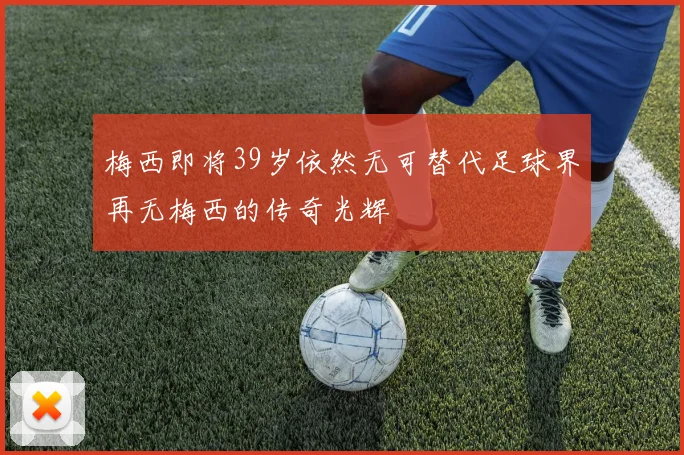 梅西即将39岁依然无可替代足球界再无梅西的传奇光辉