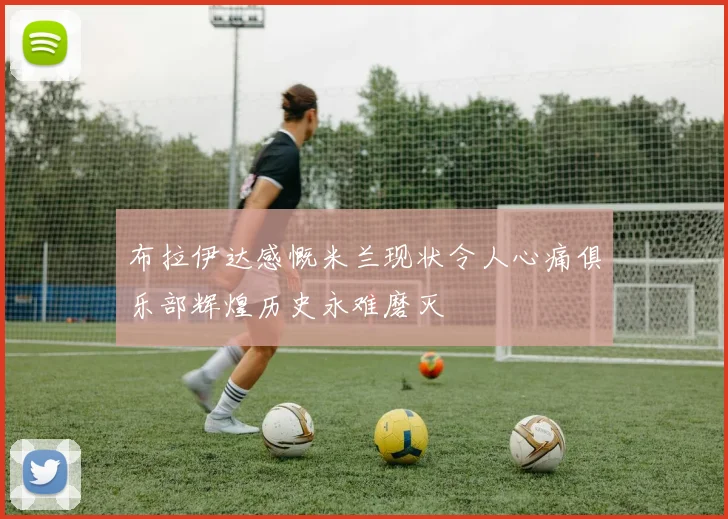 布拉伊达感慨米兰现状令人心痛俱乐部辉煌历史永难磨灭