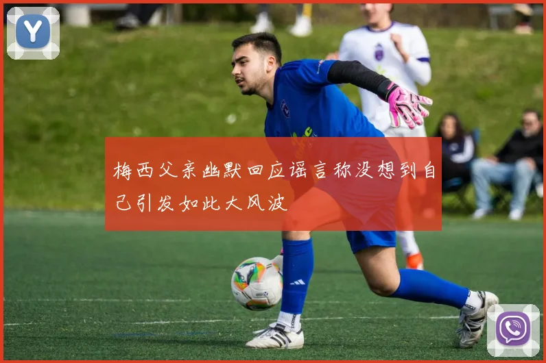 梅西父亲幽默回应谣言称没想到自己引发如此大风波