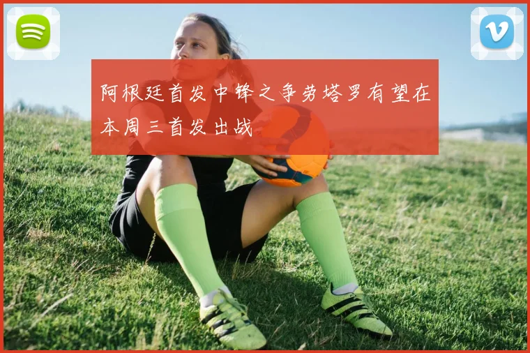 阿根廷首发中锋之争劳塔罗有望在本周三首发出战