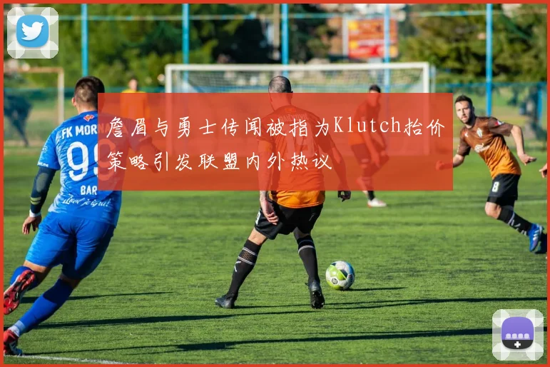 詹眉与勇士传闻被指为Klutch抬价策略引发联盟内外热议